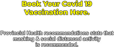 Book Your Covid 19  Vaccination Here.   Provincial Health recommendations state that masking & social distanced activity  is recommended.